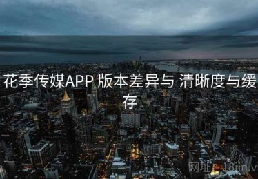花季传媒APP 版本差异与 清晰度与缓存