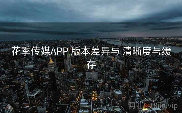 花季传媒APP 版本差异与 清晰度与缓存 花季传媒APP 版本差异与 清晰度与缓存