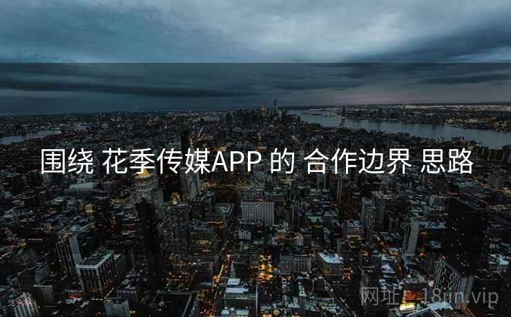 围绕 花季传媒APP 的 合作边界 思路 围绕 花季传媒APP 的 合作边界 思路