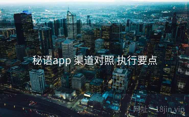 秘语app 渠道对照 执行要点 秘语app 渠道对照 执行要点