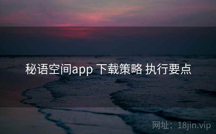 秘语空间app 下载策略 执行要点 秘语空间app 下载策略 执行要点
